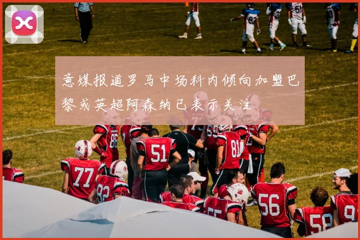 意媒报道罗马中场科内倾向加盟巴黎或英超阿森纳已表示关注