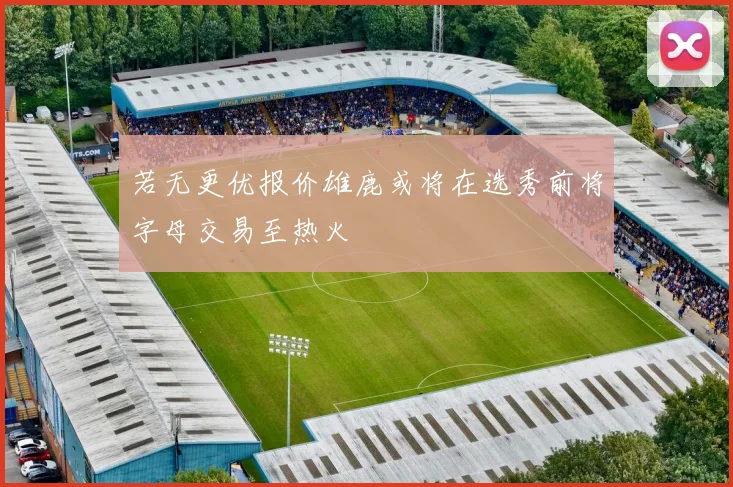 若无更优报价雄鹿或将在选秀前将字母交易至热火