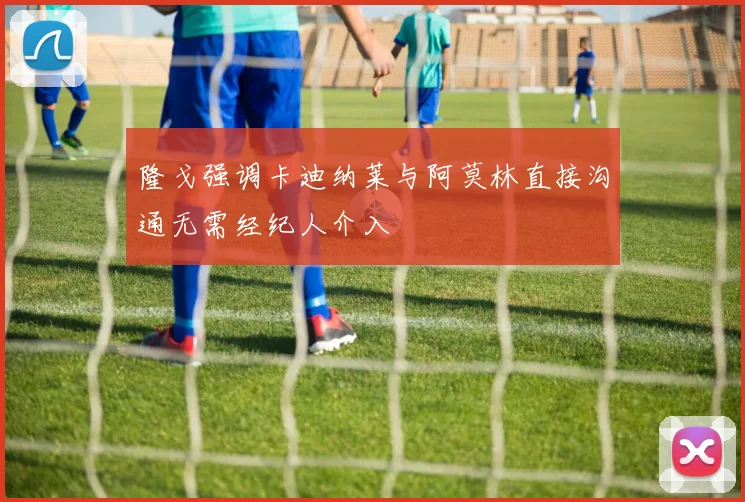 隆戈强调卡迪纳莱与阿莫林直接沟通无需经纪人介入