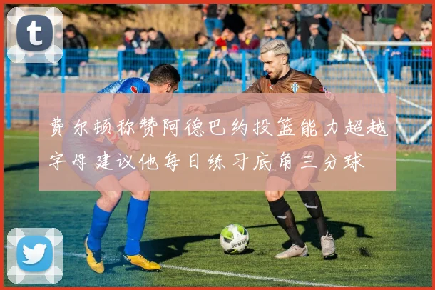 费尔顿称赞阿德巴约投篮能力超越字母建议他每日练习底角三分球