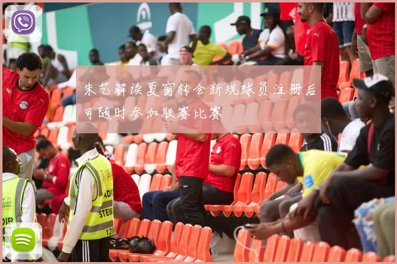 朱艺解读夏窗转会新规球员注册后可随时参加联赛比赛