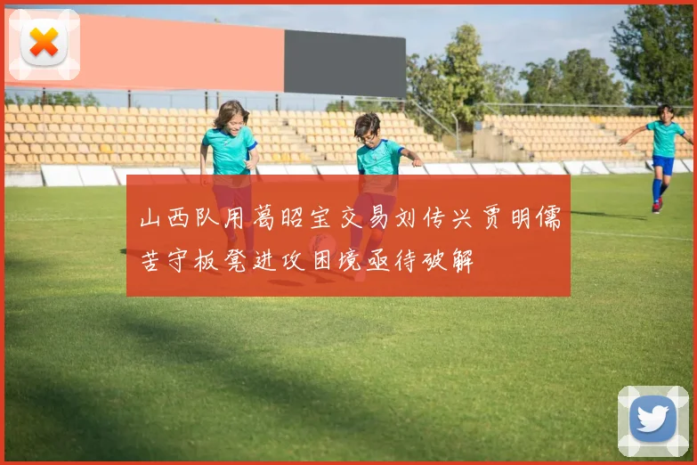 山西队用葛昭宝交易刘传兴贾明儒苦守板凳进攻困境亟待破解