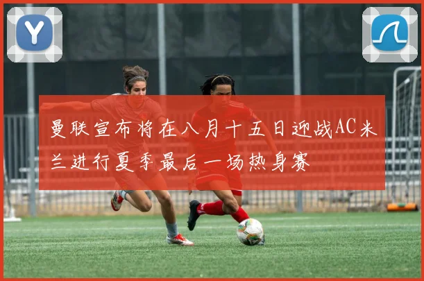 曼联宣布将在八月十五日迎战AC米兰进行夏季最后一场热身赛