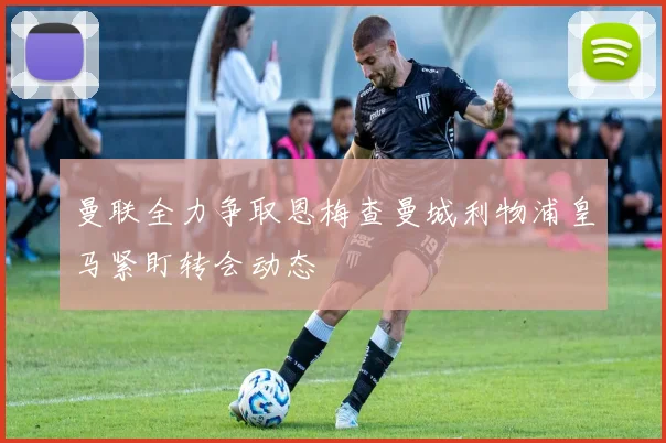 曼联全力争取恩梅查曼城利物浦皇马紧盯转会动态