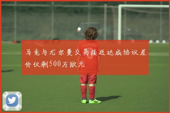 马竞与尤尔曼交易接近达成协议差价仅剩500万欧元