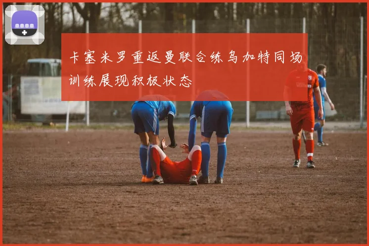 卡塞米罗重返曼联合练乌加特同场训练展现积极状态