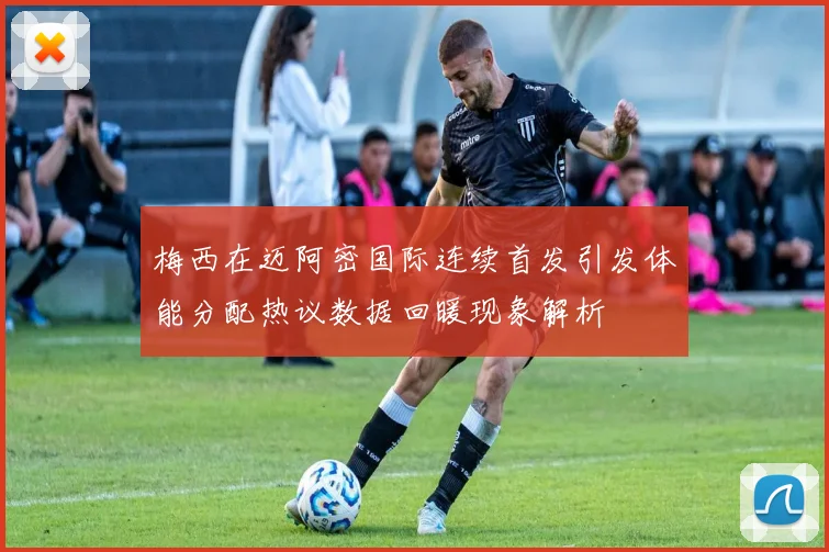 梅西在迈阿密国际连续首发引发体能分配热议数据回暖现象解析