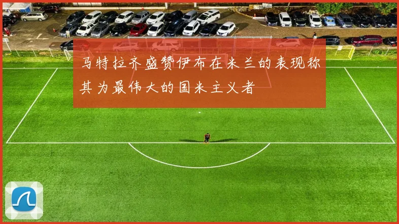 马特拉齐盛赞伊布在米兰的表现称其为最伟大的国米主义者